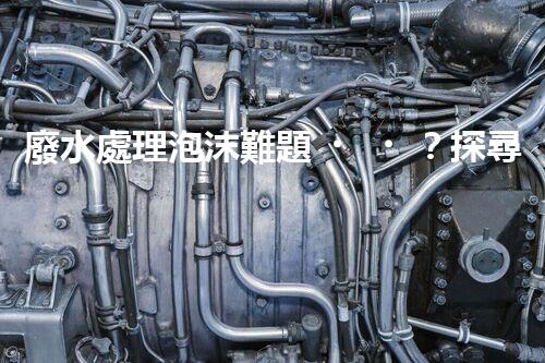 廢水處理泡沫難題？探尋成因與破局之道！